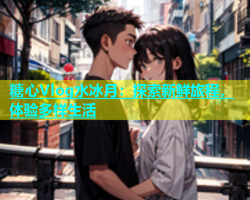 糖心Vlog水冰月：探索新鲜旅程，体验多样生活  第1张