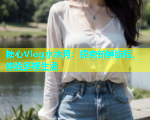 糖心Vlog水冰月：探索新鲜旅程，体验多样生活  第2张