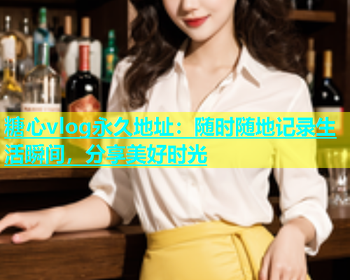 糖心vlog永久地址：随时随地记录生活瞬间，分享美好时光  第1张