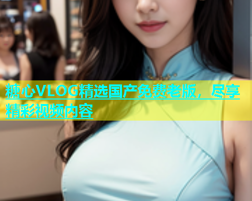 糖心VLOG精选国产免费老版，尽享精彩视频内容  第1张