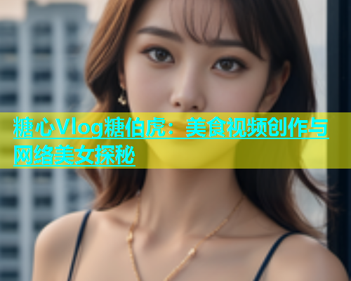 糖心Vlog糖伯虎：美食视频创作与网络美女探秘  第1张