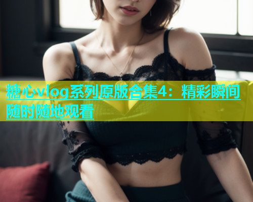糖心vlog系列原版合集4：精彩瞬间随时随地观看  第1张