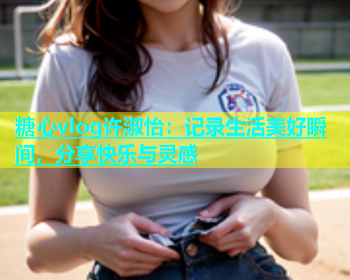 糖心vlog许淑怡：记录生活美好瞬间，分享快乐与灵感  第1张