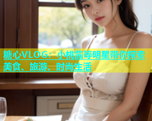 糖心VLOG：小桃酱等明星带你探索美食、旅游、时尚生活  第1张