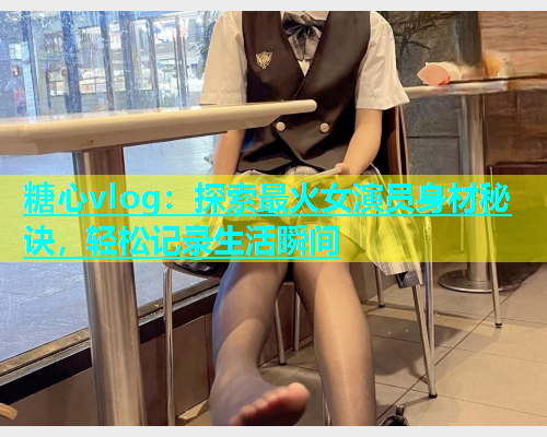 糖心vlog：探索最火女演员身材秘诀，轻松记录生活瞬间  第2张