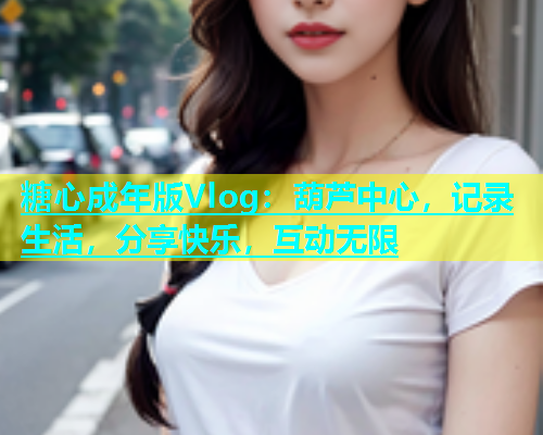 糖心成年版Vlog：葫芦中心，记录生活，分享快乐，互动无限  第1张