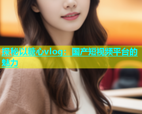 探秘以糖心vlog：国产短视频平台的魅力  第1张