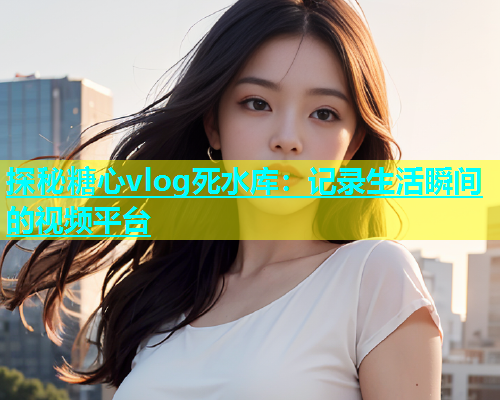 探秘糖心vlog死水库：记录生活瞬间的视频平台  第1张