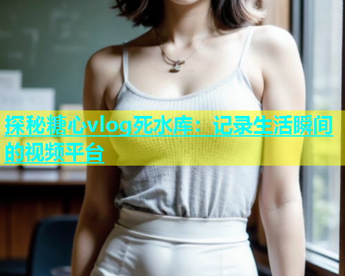 探秘糖心vlog死水库：记录生活瞬间的视频平台  第2张