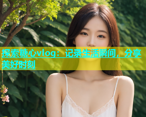 探索糖心vlog：记录生活瞬间，分享美好时刻  第1张