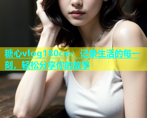 糖心vlog180cm：记录生活的每一刻，轻松分享你的故事  第1张