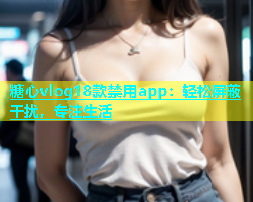 糖心vlog18款禁用app：轻松屏蔽干扰，专注生活  第1张