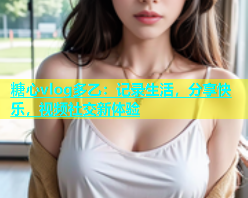 糖心vlog多乙：记录生活，分享快乐，视频社交新体验  第1张