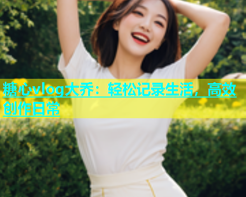 糖心vlog大乔：轻松记录生活，高效创作日常  第2张