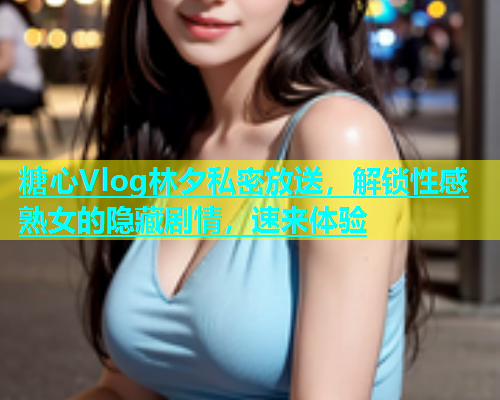 糖心Vlog林夕私密放送，解锁性感熟女的隐藏剧情，速来体验  第1张