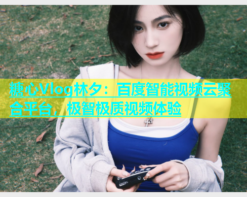 糖心Vlog林夕：百度智能视频云聚合平台，极智极质视频体验  第2张