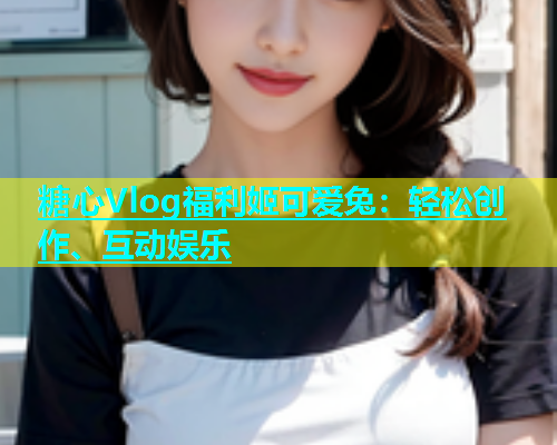 糖心Vlog福利姬可爱兔：轻松创作、互动娱乐  第2张