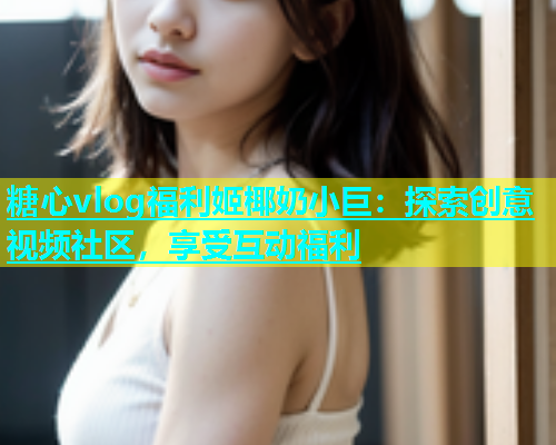 糖心vlog福利姬椰奶小巨：探索创意视频社区，享受互动福利  第1张