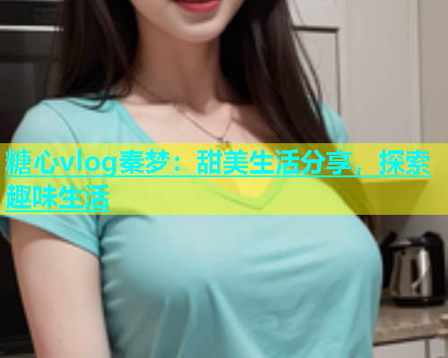 糖心vlog秦梦：甜美生活分享，探索趣味生活  第1张