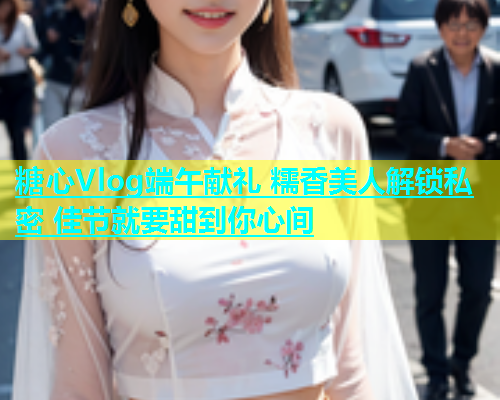 糖心Vlog端午献礼 糯香美人解锁私密 佳节就要甜到你心间  第1张