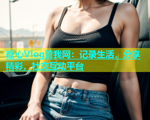 糖心Vlog管我网：记录生活，分享精彩，社交互动平台  第1张