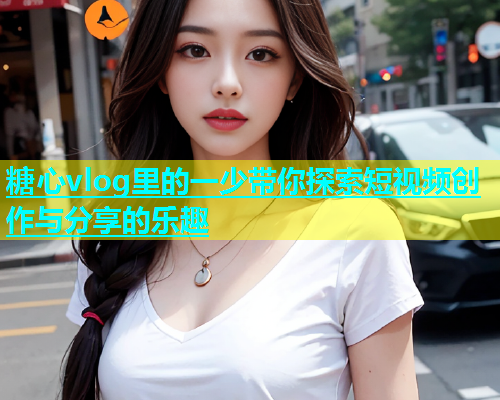 糖心vlog里的一少带你探索短视频创作与分享的乐趣  第1张