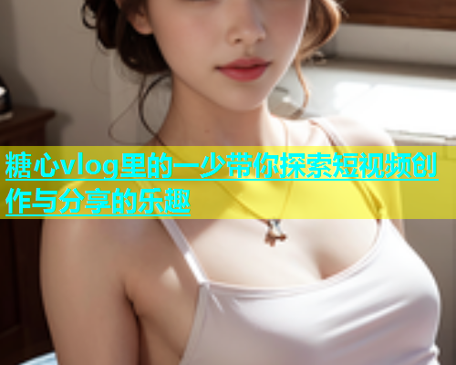 糖心vlog里的一少带你探索短视频创作与分享的乐趣  第2张