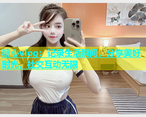 糖心vlog：记录生活瞬间，分享美好时光，社交互动无限  第1张