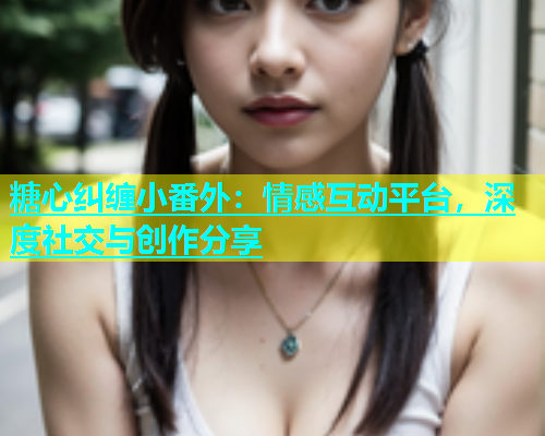 糖心纠缠小番外：情感互动平台，深度社交与创作分享  第2张
