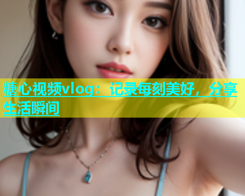 糖心视频vlog：记录每刻美好，分享生活瞬间  第1张