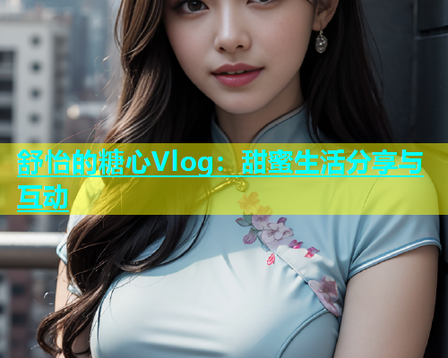 舒怡的糖心Vlog：甜蜜生活分享与互动  第1张