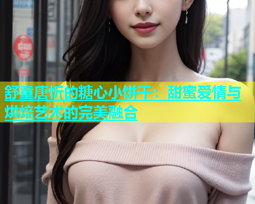 舒童唐忻的糖心小饼干：甜蜜爱情与烘焙艺术的完美融合  第1张
