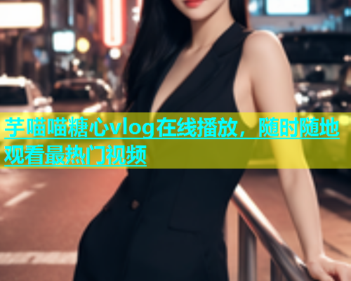 芋喵喵糖心vlog在线播放，随时随地观看最热门视频  第1张