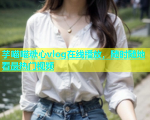 芋喵喵糖心vlog在线播放，随时随地看最热门视频  第1张