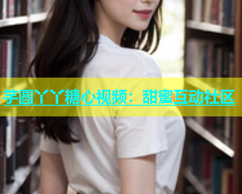 芋圆丫丫糖心视频：甜蜜互动社区  第1张