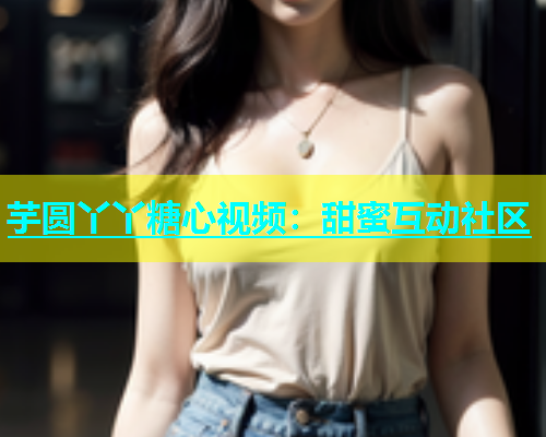 芋圆丫丫糖心视频：甜蜜互动社区  第1张
