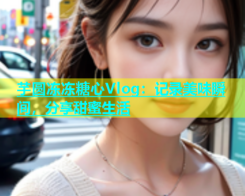 芋圆冻冻糖心Vlog：记录美味瞬间，分享甜蜜生活  第1张