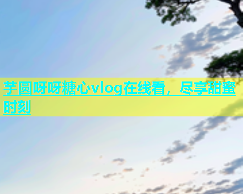 芋圆呀呀糖心vlog在线看，尽享甜蜜时刻  第1张