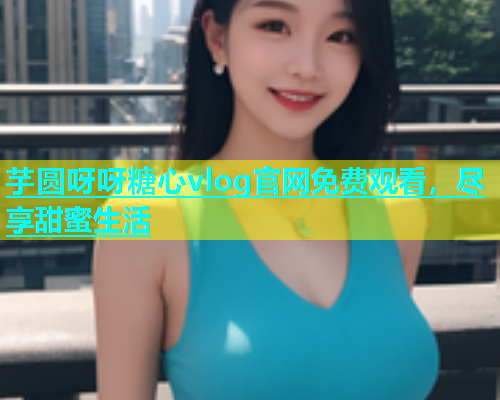 芋圆呀呀糖心vlog官网免费观看，尽享甜蜜生活  第1张