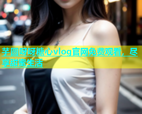 芋圆呀呀糖心vlog官网免费观看，尽享甜蜜生活  第2张