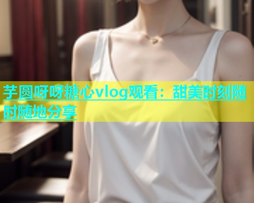 芋圆呀呀糖心vlog观看：甜美时刻随时随地分享  第1张