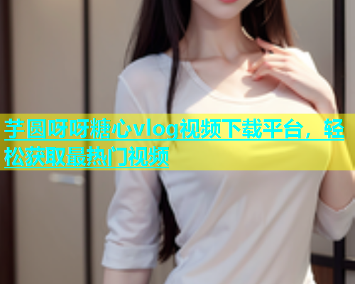 芋圆呀呀糖心vlog视频下载平台，轻松获取最热门视频  第1张