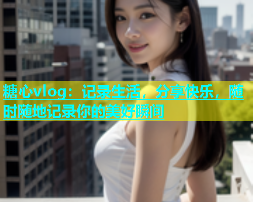 糖心vlog：记录生活，分享快乐，随时随地记录你的美好瞬间  第1张