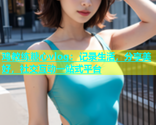 鸡教练糖心vlog：记录生活，分享美好，社交互动一站式平台  第1张
