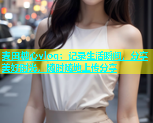 麦田糖心vlog：记录生活瞬间，分享美好时光，随时随地上传分享  第1张
