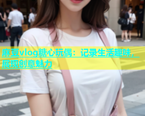 麻豆vlog糖心玩偶：记录生活趣味，展现创意魅力  第1张