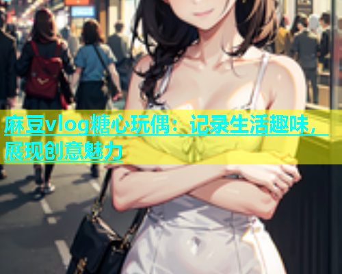 麻豆vlog糖心玩偶：记录生活趣味，展现创意魅力  第2张