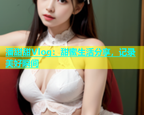 潘甜甜Vlog：甜蜜生活分享，记录美好瞬间  第1张