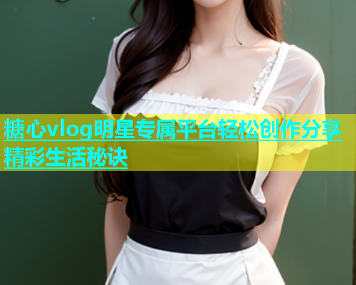 糖心vlog明星专属平台轻松创作分享精彩生活秘诀  第1张